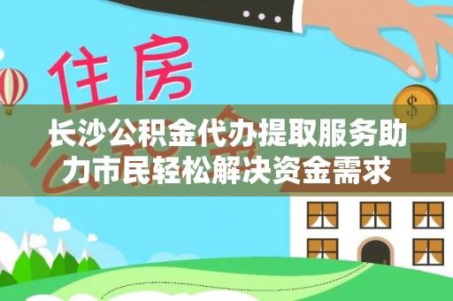 盘县长沙公积金代办提取服务助力市民轻松解决资金需求