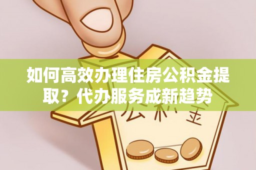 盘县如何高效办理住房公积金提取？代办服务成新趋势