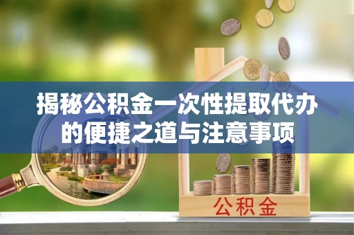 盘县揭秘公积金一次性提取代办的便捷之道与注意事项