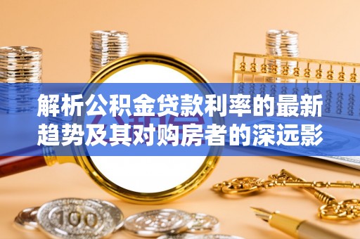 盘县解析公积金贷款利率的最新趋势及其对购房者的深远影响