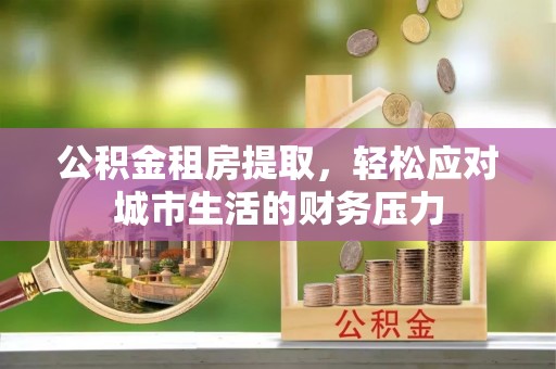 盘县公积金租房提取，轻松应对城市生活的财务压力