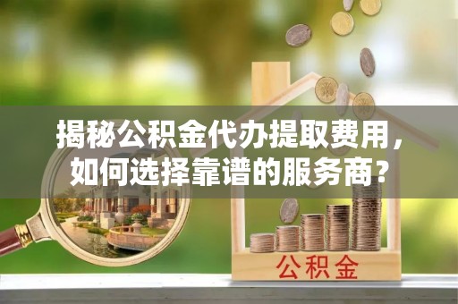 盘县揭秘公积金代办提取费用，如何选择靠谱的服务商？
