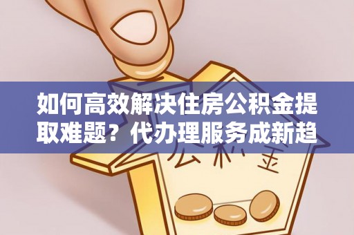 盘县如何高效解决住房公积金提取难题？代办理服务成新趋势