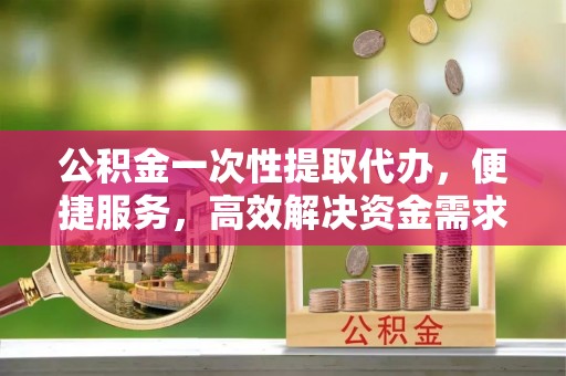 盘县公积金一次性提取代办，便捷服务，高效解决资金需求