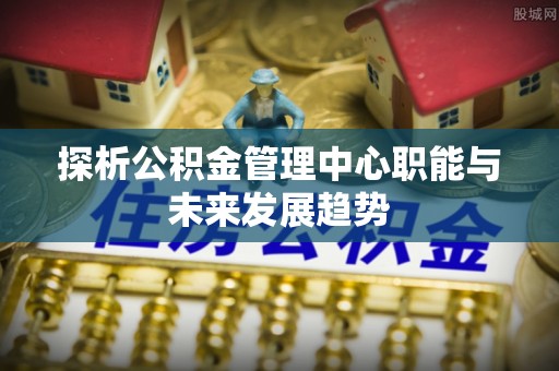 盘县探析公积金管理中心职能与未来发展趋势