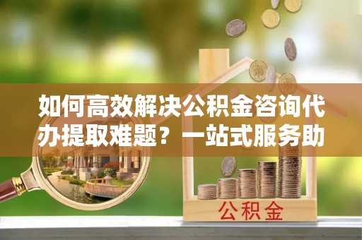 盘县如何高效解决公积金咨询代办提取难题？一站式服务助您轻松搞定