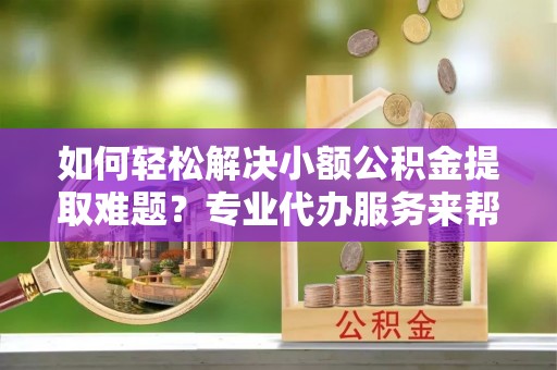 盘县如何轻松解决小额公积金提取难题？专业代办服务来帮忙