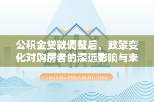 盘县公积金贷款调整后，政策变化对购房者的深远影响与未来趋势分析
