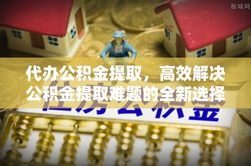盘县代办公积金提取，高效解决公积金提取难题的全新选择