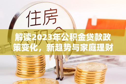 盘县解读2023年公积金贷款政策变化，新趋势与家庭理财规划