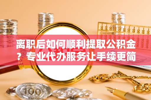 盘县离职后如何顺利提取公积金？专业代办服务让手续更简单