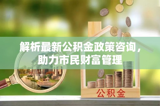 盘县解析最新公积金政策咨询，助力市民财富管理