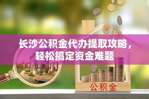 盘县长沙公积金代办提取攻略，轻松搞定资金难题