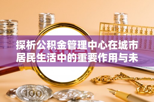 盘县探析公积金管理中心在城市居民生活中的重要作用与未来发展趋势
