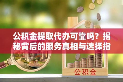 盘县公积金提取代办可靠吗？揭秘背后的服务真相与选择指南