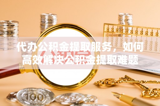 盘县代办公积金提取服务，如何高效解决公积金提取难题