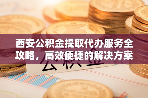 盘县西安公积金提取代办服务全攻略，高效便捷的解决方案