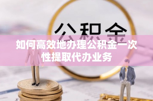 盘县如何高效地办理公积金一次性提取代办业务