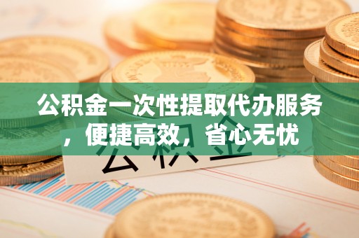 盘县公积金一次性提取代办服务，便捷高效，省心无忧