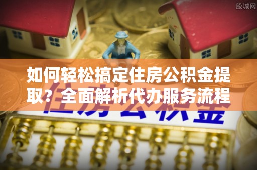 盘县如何轻松搞定住房公积金提取？全面解析代办服务流程与优势