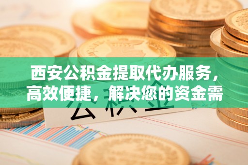 盘县西安公积金提取代办服务，高效便捷，解决您的资金需求