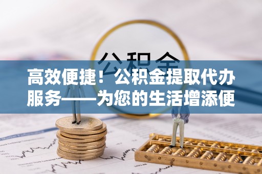 盘县高效便捷！公积金提取代办服务——为您的生活增添便利