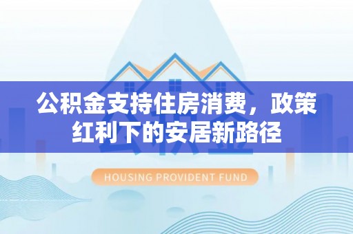盘县公积金支持住房消费，政策红利下的安居新路径