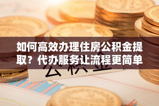 盘县如何高效办理住房公积金提取？代办服务让流程更简单