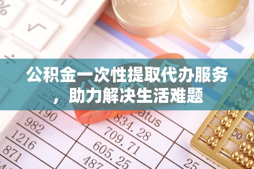 盘县公积金一次性提取代办服务，助力解决生活难题