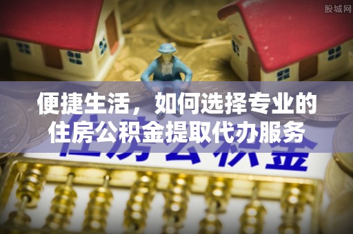 盘县便捷生活，如何选择专业的住房公积金提取代办服务