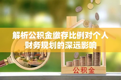 盘县解析公积金缴存比例对个人财务规划的深远影响